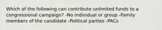 Which of the following can contribute unlimited funds to a congressional campaign? -No individual or group -Family members of the candidate -Political parties -PACs