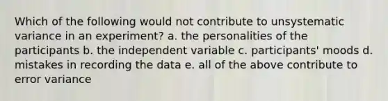 Which of the following would not contribute to unsystematic variance in an experiment? a. the personalities of the participants b. the independent variable c. participants' moods d. mistakes in recording the data e. all of the above contribute to error variance