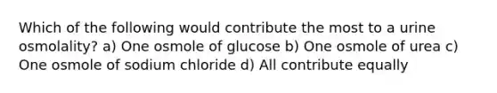 Which of the following would contribute the most to a urine osmolality? a) One osmole of glucose b) One osmole of urea c) One osmole of sodium chloride d) All contribute equally