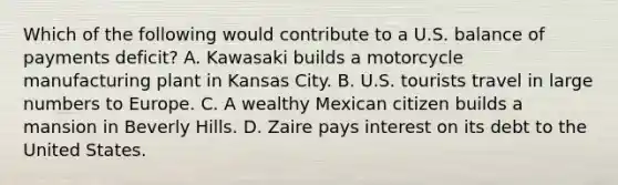 Which of the following would contribute to a U.S. balance of payments deficit? A. Kawasaki builds a motorcycle manufacturing plant in Kansas City. B. U.S. tourists travel in large numbers to Europe. C. A wealthy Mexican citizen builds a mansion in Beverly Hills. D. Zaire pays interest on its debt to the United States.