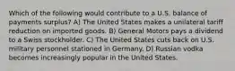 Which of the following would contribute to a U.S. balance of payments surplus? A) The United States makes a unilateral tariff reduction on imported goods. B) General Motors pays a dividend to a Swiss stockholder. C) The United States cuts back on U.S. military personnel stationed in Germany. D) Russian vodka becomes increasingly popular in the United States.