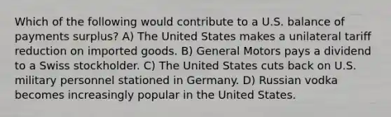 Which of the following would contribute to a U.S. balance of payments surplus? A) The United States makes a unilateral tariff reduction on imported goods. B) General Motors pays a dividend to a Swiss stockholder. C) The United States cuts back on U.S. military personnel stationed in Germany. D) Russian vodka becomes increasingly popular in the United States.