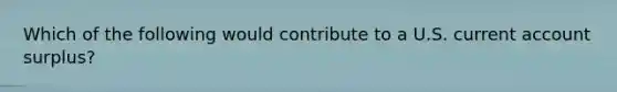 Which of the following would contribute to a U.S. current account surplus?