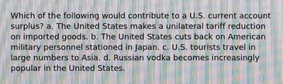 Which of the following would contribute to a U.S. current account surplus? a. The United States makes a unilateral tariff reduction on imported goods. b. The United States cuts back on American military personnel stationed in Japan. c. U.S. tourists travel in large numbers to Asia. d. Russian vodka becomes increasingly popular in the United States.