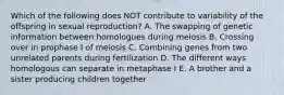 Which of the following does NOT contribute to variability of the offspring in sexual reproduction? A. The swapping of genetic information between homologues during meiosis B. Crossing over in prophase I of meiosis C. Combining genes from two unrelated parents during fertilization D. The different ways homologous can separate in metaphase I E. A brother and a sister producing children together