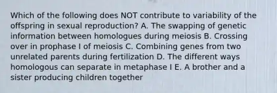 Which of the following does NOT contribute to variability of the offspring in sexual reproduction? A. The swapping of genetic information between homologues during meiosis B. Crossing over in prophase I of meiosis C. Combining genes from two unrelated parents during fertilization D. The different ways homologous can separate in metaphase I E. A brother and a sister producing children together