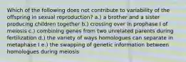 Which of the following does not contribute to variability of the offspring in sexual reproduction? a.) a brother and a sister producing children together b.) crossing over in prophase I of meiosis c.) combining genes from two unrelated parents during fertilization d.) the variety of ways homologues can separate in metaphase I e.) the swapping of genetic information between homologues during meiosis