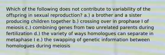 Which of the following does not contribute to variability of the offspring in sexual reproduction? a.) a brother and a sister producing children together b.) crossing over in prophase I of meiosis c.) combining genes from two unrelated parents during fertilization d.) the variety of ways homologues can separate in metaphase I e.) the swapping of genetic information between homologues during meiosis