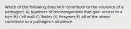 Which of the following does NOT contribute to the virulence of a pathogen? A) Numbers of microorganisms that gain access to a host B) Cell wall C) Toxins D) Enzymes E) All of the above contribute to a pathogen's virulence.