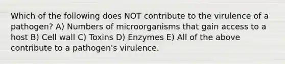 Which of the following does NOT contribute to the virulence of a pathogen? A) Numbers of microorganisms that gain access to a host B) Cell wall C) Toxins D) Enzymes E) All of the above contribute to a pathogen's virulence.