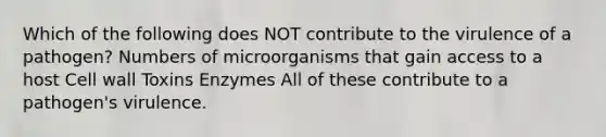 Which of the following does NOT contribute to the virulence of a pathogen? Numbers of microorganisms that gain access to a host Cell wall Toxins Enzymes All of these contribute to a pathogen's virulence.