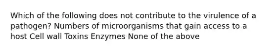 Which of the following does not contribute to the virulence of a pathogen? Numbers of microorganisms that gain access to a host Cell wall Toxins Enzymes None of the above