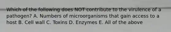 Which of the following does NOT contribute to the virulence of a pathogen? A. Numbers of microorganisms that gain access to a host B. Cell wall C. Toxins D. Enzymes E. All of the above