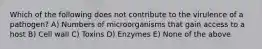 Which of the following does not contribute to the virulence of a pathogen? A) Numbers of microorganisms that gain access to a host B) Cell wall C) Toxins D) Enzymes E) None of the above