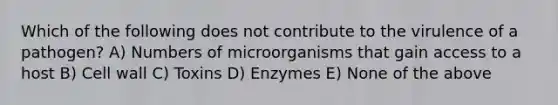 Which of the following does not contribute to the virulence of a pathogen? A) Numbers of microorganisms that gain access to a host B) Cell wall C) Toxins D) Enzymes E) None of the above