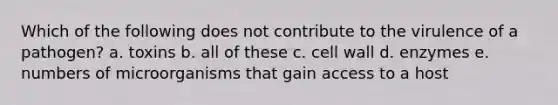 Which of the following does not contribute to the virulence of a pathogen? a. toxins b. all of these c. cell wall d. enzymes e. numbers of microorganisms that gain access to a host