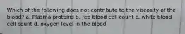 Which of the following does not contribute to the viscosity of the blood? a. Plasma proteins b. red blood cell count c. white blood cell count d. oxygen level in the blood.