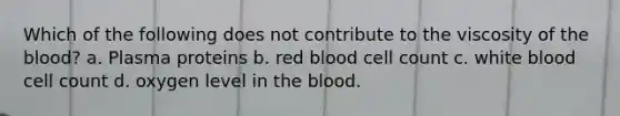 Which of the following does not contribute to the viscosity of the blood? a. Plasma proteins b. red blood cell count c. white blood cell count d. oxygen level in the blood.