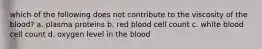 which of the following does not contribute to the viscosity of the blood? a. plasma proteins b. red blood cell count c. white blood cell count d. oxygen level in the blood