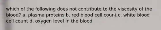 which of the following does not contribute to the viscosity of the blood? a. plasma proteins b. red blood cell count c. white blood cell count d. oxygen level in the blood