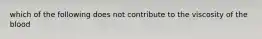 which of the following does not contribute to the viscosity of the blood