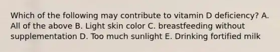 Which of the following may contribute to vitamin D deficiency? A. All of the above B. Light skin color C. breastfeeding without supplementation D. Too much sunlight E. Drinking fortified milk