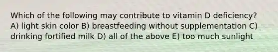 Which of the following may contribute to vitamin D deficiency? A) light skin color B) breastfeeding without supplementation C) drinking fortified milk D) all of the above E) too much sunlight