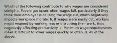 Which of the following contribute to why wages are considered sticky? a. People get upset when wages fall, particularly if they think their employer is causing the wage cut, which negatively impacts workplace morale. b. If wages were easily cut, workers might respond by working less or disrupting their work, thus negatively affecting productivity. c. Minimum wage requirements make it difficult to lower wages quickly or often. d. All of the above.