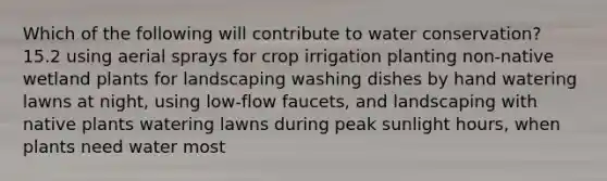 Which of the following will contribute to water conservation? 15.2 using aerial sprays for crop irrigation planting non-native wetland plants for landscaping washing dishes by hand watering lawns at night, using low-flow faucets, and landscaping with native plants watering lawns during peak sunlight hours, when plants need water most