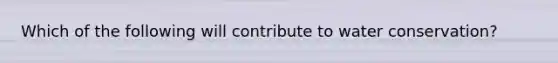 Which of the following will contribute to water conservation?