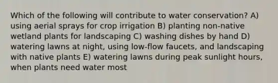 Which of the following will contribute to water conservation? A) using aerial sprays for crop irrigation B) planting non-native wetland plants for landscaping C) washing dishes by hand D) watering lawns at night, using low-flow faucets, and landscaping with native plants E) watering lawns during peak sunlight hours, when plants need water most