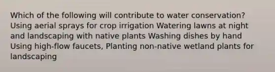 Which of the following will contribute to water conservation? Using aerial sprays for crop irrigation Watering lawns at night and landscaping with native plants Washing dishes by hand Using high-flow faucets, Planting non-native wetland plants for landscaping