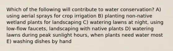 Which of the following will contribute to water conservation? A) using aerial sprays for crop irrigation B) planting non-native wetland plants for landscaping C) watering lawns at night, using low-flow faucets, landscaping with native plants D) watering lawns during peak sunlight hours, when plants need water most E) washing dishes by hand