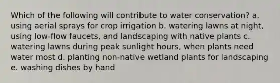 Which of the following will contribute to water conservation? a. using aerial sprays for crop irrigation b. watering lawns at night, using low-flow faucets, and landscaping with native plants c. watering lawns during peak sunlight hours, when plants need water most d. planting non-native wetland plants for landscaping e. washing dishes by hand