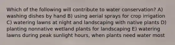 Which of the following will contribute to water conservation? A) washing dishes by hand B) using aerial sprays for crop irrigation C) watering lawns at night and landscaping with native plants D) planting nonnative wetland plants for landscaping E) watering lawns during peak sunlight hours, when plants need water most