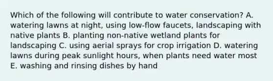 Which of the following will contribute to water conservation? A. watering lawns at night, using low-flow faucets, landscaping with native plants B. planting non-native wetland plants for landscaping C. using aerial sprays for crop irrigation D. watering lawns during peak sunlight hours, when plants need water most E. washing and rinsing dishes by hand