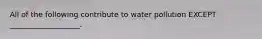 All of the following contribute to water pollution EXCEPT ___________________.