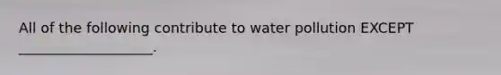 All of the following contribute to water pollution EXCEPT ___________________.