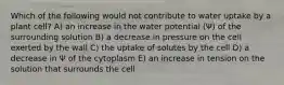 Which of the following would not contribute to water uptake by a plant cell? A) an increase in the water potential (Ψ) of the surrounding solution B) a decrease in pressure on the cell exerted by the wall C) the uptake of solutes by the cell D) a decrease in Ψ of the cytoplasm E) an increase in tension on the solution that surrounds the cell