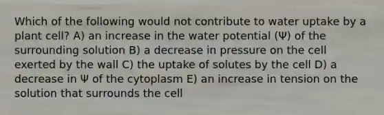 Which of the following would not contribute to water uptake by a plant cell? A) an increase in the water potential (Ψ) of the surrounding solution B) a decrease in pressure on the cell exerted by the wall C) the uptake of solutes by the cell D) a decrease in Ψ of the cytoplasm E) an increase in tension on the solution that surrounds the cell