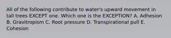 All of the following contribute to water's upward movement in tall trees EXCEPT one. Which one is the EXCEPTION? A. Adhesion B. Gravitropism C. Root pressure D. Transpirational pull E. Cohesion