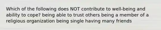 Which of the following does NOT contribute to well-being and ability to cope? being able to trust others being a member of a religious organization being single having many friends