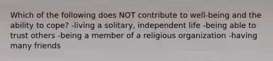 Which of the following does NOT contribute to well-being and the ability to cope? -living a solitary, independent life -being able to trust others -being a member of a religious organization -having many friends