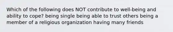 Which of the following does NOT contribute to well-being and ability to cope? being single being able to trust others being a member of a religious organization having many friends