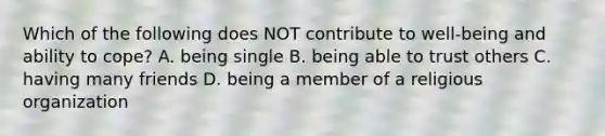 Which of the following does NOT contribute to well-being and ability to cope? A. being single B. being able to trust others C. having many friends D. being a member of a religious organization