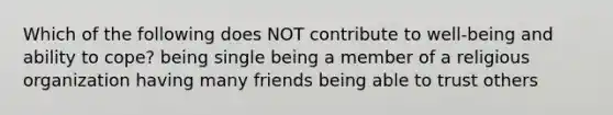 Which of the following does NOT contribute to well-being and ability to cope? being single being a member of a religious organization having many friends being able to trust others