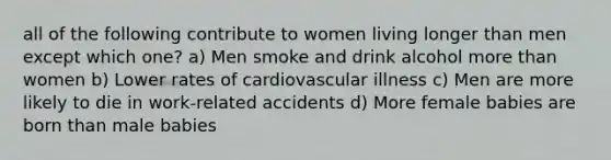 all of the following contribute to women living longer than men except which one? a) Men smoke and drink alcohol more than women b) Lower rates of cardiovascular illness c) Men are more likely to die in work-related accidents d) More female babies are born than male babies