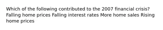 Which of the following contributed to the 2007 financial crisis? Falling home prices Falling interest rates More home sales Rising home prices