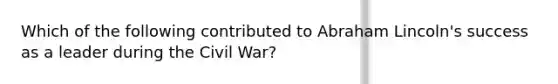 Which of the following contributed to Abraham Lincoln's success as a leader during the Civil War?