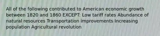 All of the following contributed to American economic growth between 1820 and 1860 EXCEPT: Low tariff rates Abundance of <a href='https://www.questionai.com/knowledge/k6l1d2KrZr-natural-resources' class='anchor-knowledge'>natural resources</a> Transportation improvements Increasing population Agricultural revolution